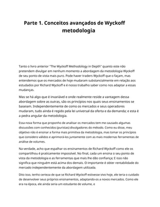 Parte 1. Conceitos avançados de Wyckoff
metodologia
Tanto o livro anterior "The Wyckoff Methodology in Depth" quanto este não
pretendem divulgar em nenhum momento a abordagem da metodologia Wyckoff
de seu ponto de vista mais puro. Pode haver traders Wyckoff que o façam, mas
entendemos que os mercados de hoje mudaram substancialmente em relação aos
estudados por Richard Wyckoff e é nosso trabalho saber como nos adaptar a essas
mudanças.
Mas se há algo que é invariável e onde realmente reside a vantagem dessa
abordagem sobre as outras, são os princípios nos quais seus ensinamentos se
baseiam. Independentemente de como os mercados e seus operadores
mudaram, tudo ainda é regido pela lei universal da oferta e da demanda; e esta é
a pedra angular da metodologia.
Essa nova forma que proponho de analisar os mercados tem me causado algumas
discussões com conhecidos (puristas) divulgadores do método. Como eu disse, meu
objetivo não é ensinar a forma mais primitiva da metodologia, mas tomar os princípios
que considero válidos e aprimorá-los juntamente com as mais modernas ferramentas de
análise de volumes.
Na verdade, acho que espalhar os ensinamentos de Richard Wyckoff como ele os
compartilhou é praticamente impossível. No final, cada um ensina o seu ponto de
vista da metodologia e as ferramentas que mais lhe dão confiança; E isso não
significa que ninguém está acima dos demais. O importante é obter rentabilidade do
mercado independentemente da abordagem utilizada.
Dito isso, tenho certeza de que se Richard Wyckoff estivesse vivo hoje, ele teria o cuidado
de desenvolver seus próprios ensinamentos, adaptando-os a novos mercados. Como ele
era na época, ele ainda seria um estudante de volume, e
 