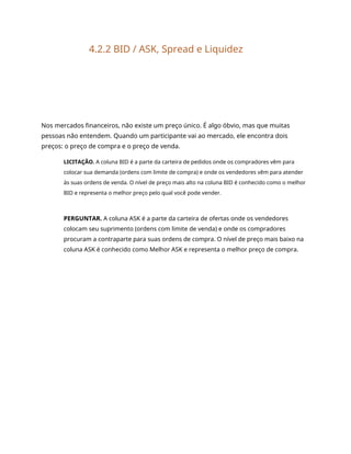 4.2.2 BID / ASK, Spread e Liquidez
Nos mercados financeiros, não existe um preço único. É algo óbvio, mas que muitas
pessoas não entendem. Quando um participante vai ao mercado, ele encontra dois
preços: o preço de compra e o preço de venda.
LICITAÇÃO. A coluna BID é a parte da carteira de pedidos onde os compradores vêm para
colocar sua demanda (ordens com limite de compra) e onde os vendedores vêm para atender
às suas ordens de venda. O nível de preço mais alto na coluna BID é conhecido como o melhor
BID e representa o melhor preço pelo qual você pode vender.
PERGUNTAR. A coluna ASK é a parte da carteira de ofertas onde os vendedores
colocam seu suprimento (ordens com limite de venda) e onde os compradores
procuram a contraparte para suas ordens de compra. O nível de preço mais baixo na
coluna ASK é conhecido como Melhor ASK e representa o melhor preço de compra.
 
