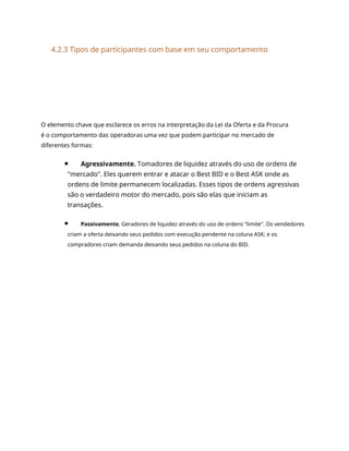 4.2.3 Tipos de participantes com base em seu comportamento
O elemento chave que esclarece os erros na interpretação da Lei da Oferta e da Procura
é o comportamento das operadoras uma vez que podem participar no mercado de
diferentes formas:
Agressivamente. Tomadores de liquidez através do uso de ordens de
"mercado". Eles querem entrar e atacar o Best BID e o Best ASK onde as
ordens de limite permanecem localizadas. Esses tipos de ordens agressivas
são o verdadeiro motor do mercado, pois são elas que iniciam as
transações.
Passivamente. Geradores de liquidez através do uso de ordens "limite". Os vendedores
criam a oferta deixando seus pedidos com execução pendente na coluna ASK; e os
compradores criam demanda deixando seus pedidos na coluna do BID.
 