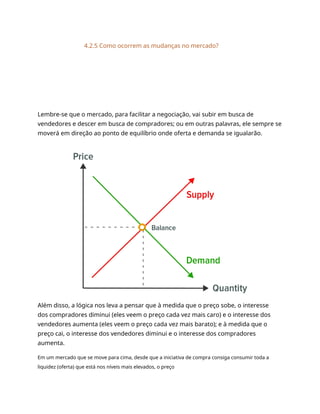 4.2.5 Como ocorrem as mudanças no mercado?
Lembre-se que o mercado, para facilitar a negociação, vai subir em busca de
vendedores e descer em busca de compradores; ou em outras palavras, ele sempre se
moverá em direção ao ponto de equilíbrio onde oferta e demanda se igualarão.
Além disso, a lógica nos leva a pensar que à medida que o preço sobe, o interesse
dos compradores diminui (eles veem o preço cada vez mais caro) e o interesse dos
vendedores aumenta (eles veem o preço cada vez mais barato); e à medida que o
preço cai, o interesse dos vendedores diminui e o interesse dos compradores
aumenta.
Em um mercado que se move para cima, desde que a iniciativa de compra consiga consumir toda a
liquidez (oferta) que está nos níveis mais elevados, o preço
 