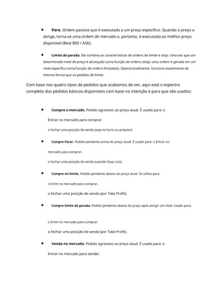 Pare. Ordem passiva que é executada a um preço específico. Quando o preço o
atinge, torna-se uma ordem de mercado e, portanto, é executada ao melhor preço
disponível (Best BID / ASK).
Limite de parada. Ele combina as características de ordens de limite e stop. Uma vez que um
determinado nível de preço é alcançado (uma função de ordens stop), uma ordem é gerada em um
nível específico (uma função de ordens limitadas). Operacionalmente, funciona exatamente da
mesma forma que os pedidos de limite.
Com base nos quatro tipos de pedidos que acabamos de ver, aqui está o espectro
completo dos pedidos básicos disponíveis com base na intenção e para que são usados:
Compre o mercado. Pedido agressivo ao preço atual. É usado para: o
Entrar no mercado para comprar.
o Fechar uma posição de venda (seja no lucro ou prejuízo).
Compre Parar. Pedido pendente acima do preço atual. É usado para: o Entrar no
mercado para comprar.
o Fechar uma posição de venda (usando Stop Loss).
Compre no limite. Pedido pendente abaixo do preço atual. Se utiliza para:
o Entre no mercado para comprar.
o Fechar uma posição de venda (por Take Profit).
Compre limite de parada. Pedido pendente abaixo do preço após atingir um nível. Usado para:
o Entre no mercado para comprar.
o Fechar uma posição de venda (por Take Profit).
Venda no mercado. Pedido agressivo ao preço atual. É usado para: o
Entrar no mercado para vender.
 