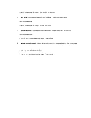 o Fechar uma posição de compra (seja no lucro ou prejuízo).
Sell Stop. Pedido pendente abaixo do preço atual. É usado para: o Entrar no
mercado para vender.
o Fechar uma posição de compra (usando Stop Loss).
Limite de venda. Pedido pendente acima do preço atual. É usado para: o Entrar no
mercado para vender.
o Fechar uma posição de compra (por Take Profit).
Vender limite de parada. Pedido pendente acima do preço após atingir um nível. Usado para:
o Entre no mercado para vender.
o Fechar uma posição de compra (por Take Profit).
 