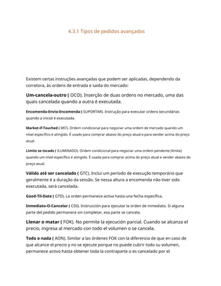 4.3.1 Tipos de pedidos avançados
Existem certas instruções avançadas que podem ser aplicadas, dependendo da
corretora, às ordens de entrada e saída do mercado:
Um-cancela-outro ( OCO). Inserção de duas ordens no mercado, uma das
quais cancelada quando a outra é executada.
Encomenda-Envio-Encomenda ( SUPORTAR). Instrução para executar ordens secundárias
quando a inicial é executada.
Market-if-Touched ( MIT). Ordem condicional para negociar uma ordem de mercado quando um
nível específico é atingido. É usado para comprar abaixo do preço atual e para vender acima do preço
atual.
Limite se tocado ( ILUMINADO). Ordem condicional para negociar uma ordem pendente (limite)
quando um nível específico é atingido. É usada para comprar acima do preço atual e vender abaixo do
preço atual.
Válido até ser cancelado ( GTC). Inclui um período de execução temporário que
geralmente é a duração da sessão. Se nessa altura a encomenda não tiver sido
executada, será cancelada.
Good-Til-Date ( GTD). La orden permanece activa hasta una fecha específica.
Inmediato-O-Cancelar ( COI). Instrucción para ejecutar la orden de inmediato. Si alguna
parte del pedido permanece sin completar, esa parte se cancela.
Llenar o matar ( FOK). No permite la ejecución parcial. Cuando se alcanza el
precio, ingresa al mercado con todo el volumen o se cancela.
Todo o nada ( AON). Similar a las órdenes FOK con la diferencia de que en caso de
que alcance el precio y no se ejecute porque no puede cubrir todo su volumen,
permanece activo hasta obtener toda la contraparte o es cancelado por el
 