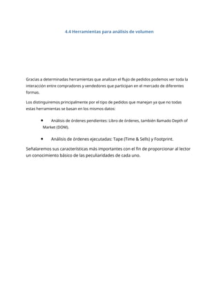 4.4 Herramientas para análisis de volumen
Gracias a determinadas herramientas que analizan el flujo de pedidos podemos ver toda la
interacción entre compradores y vendedores que participan en el mercado de diferentes
formas.
Los distinguiremos principalmente por el tipo de pedidos que manejan ya que no todas
estas herramientas se basan en los mismos datos:
Análisis de órdenes pendientes: Libro de órdenes, también llamado Depth of
Market (DOM).
Análisis de órdenes ejecutadas: Tape (Time & Sells) y Footprint.
Señalaremos sus características más importantes con el fin de proporcionar al lector
un conocimiento básico de las peculiaridades de cada uno.
 