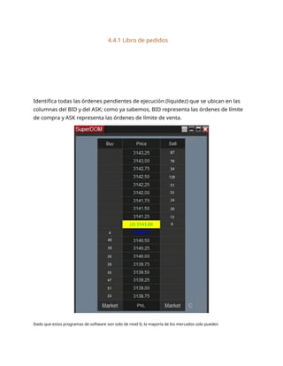 4.4.1 Libro de pedidos
Identifica todas las órdenes pendientes de ejecución (liquidez) que se ubican en las
columnas del BID y del ASK; como ya sabemos, BID representa las órdenes de límite
de compra y ASK representa las órdenes de límite de venta.
Dado que estos programas de software son solo de nivel II, la mayoría de los mercados solo pueden
 