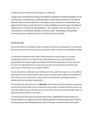 su ejecución, pero indirectamente basada en su influencia.
Imagine que normalmente observa cantidades de órdenes limitadas alrededor de 50
contratos por nivel de precio. ¿Qué pensarán el resto de participantes si de repente
observan 500 contratos? Bueno, lo más lógico es que verán que es demasiado caro
pagar el precio para cruzar ese nivel y lo más probable es que provoque una falta de
interés para ir en contra de esos pedidos. Y, por supuesto, esto se traducirá en un
movimiento en la dirección opuesta al enorme orden. Manipulación de grandes
comerciantes para impulsar el precio en la dirección que desean.
Órdenes de iceberg
Esta es la división de un pedido grande y limitado en porciones más pequeñas. La motivación
para este tipo de acciones tiene que ver con querer ocultar el tamaño real del pedido original.
Es utilizado principalmente por traders institucionales que quieren ejecutar una gran
cantidad de contratos en un determinado rango de precios y que utilizan algoritmos
programados con esta tecnología para poder hacerlo de forma pasiva y sin poner precio en
su contra. Es importante tener en cuenta que solo hay una fuente detrás de dicha orden,
solo un gran comerciante, no un conjunto de ellos.
Es muy visual tomar el ejemplo de un Iceberg real. En la superficie, lo que ve es una cantidad
aparentemente normal de contratos, pero lo que no sabe es que ese pedido es simplemente
parte de uno mucho más grande. Y que cuando el mercado llena esta pequeña parte, el
pedido grande la reemplaza rápidamente.
Es el ejemplo más claro de lo que un absorción. Puede haber muchos compradores agresivos
presionando el ASK y todos esos mercados de compra están cruzando los límites de venta de
una orden Iceberg que no permiten que el precio suba. Diremos que se está produciendo una
absorción de estas órdenes de compra.
Lo mismo sería cierto para la absorción de ventas. Sell Markets presionando en la
columna BID con el objetivo de entrar agresivamente en ventas cortas pero el precio
no baja porque están bloqueados por Buy Limits que consumen toda esa liquidez.
 