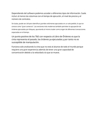 Dependiendo del software podemos acceder a diferentes tipos de información. Suele
incluir al menos las columnas con el tiempo de ejecución, el nivel de precios y el
número de contratos.
Sin duda, puede ser útil para identificar grandes volúmenes ejecutados en un solo pedido, lo que se
conoce como "gran comercio". Las versiones más modernas también permiten la agrupación de
órdenes ejecutadas por bloques, apuntando al mismo trader como origen de diferentes transacciones
espaciadas en el tiempo.
Un punto positivo de los T&S con respecto al Libro de Órdenes es que la
cinta representa el pasado, las órdenes ya ejecutadas y por tanto no es
susceptible de manipulación.
Funciona solo analizando la cinta que no está al alcance de todo el mundo porque
requiere una gran experiencia además de tener una gran capacidad de
concentración debido a la velocidad a la que se mueve.
 