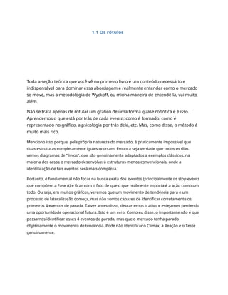 1.1 Os rótulos
Toda a seção teórica que você vê no primeiro livro é um conteúdo necessário e
indispensável para dominar essa abordagem e realmente entender como o mercado
se move, mas a metodologia de Wyckoff, ou minha maneira de entendê-la, vai muito
além.
Não se trata apenas de rotular um gráfico de uma forma quase robótica e é isso.
Aprendemos o que está por trás de cada evento; como é formado, como é
representado no gráfico, a psicologia por trás dele, etc. Mas, como disse, o método é
muito mais rico.
Menciono isso porque, pela própria natureza do mercado, é praticamente impossível que
duas estruturas completamente iguais ocorram. Embora seja verdade que todos os dias
vemos diagramas de "livros", que são genuinamente adaptados a exemplos clássicos, na
maioria dos casos o mercado desenvolverá estruturas menos convencionais, onde a
identificação de tais eventos será mais complexa.
Portanto, é fundamental não focar na busca exata dos eventos (principalmente os stop events
que compõem a Fase A) e ficar com o fato de que o que realmente importa é a ação como um
todo. Ou seja, em muitos gráficos, veremos que um movimento de tendência para e um
processo de lateralização começa, mas não somos capazes de identificar corretamente os
primeiros 4 eventos de parada. Talvez antes disso, descartemos o ativo e estejamos perdendo
uma oportunidade operacional futura. Isto é um erro. Como eu disse, o importante não é que
possamos identificar esses 4 eventos de parada, mas que o mercado tenha parado
objetivamente o movimento de tendência. Pode não identificar o Clímax, a Reação e o Teste
genuinamente,
 