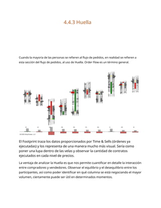 4.4.3 Huella
Cuando la mayoría de las personas se refieren al flujo de pedidos, en realidad se refieren a
esta sección del flujo de pedidos, al uso de Huella. Order Flow es un término general.
El Footprint traza los datos proporcionados por Time & Sells (órdenes ya
ejecutadas) y los representa de una manera mucho más visual. Sería como
poner una lupa dentro de las velas y observar la cantidad de contratos
ejecutados en cada nivel de precios.
La ventaja de analizar la Huella es que nos permite cuantificar en detalle la interacción
entre compradores y vendedores. Observar el equilibrio y el desequilibrio entre los
participantes, así como poder identificar en qué columna se está negociando el mayor
volumen, ciertamente puede ser útil en determinados momentos.
 