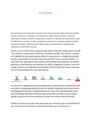 4.4.4 Delta
Una herramienta más específica y popular dentro del mundo del análisis de flujo de pedidos
es Delta. El delta es un indicador que simplemente mide la diferencia entre el volumen
negociado en el BID y el volumen negociado en el ASK en un período de tiempo determinado.
Si la diferencia es positiva, el delta será positivo y viceversa si es negativo. Además, también
se puede visualizar la diferencia entre deltas, ya que normalmente los indicadores los
mostrarán con diferentes tamaños.
Existe un error muy común al pensar que todo el volumen negociado en el ASK
"son compras" y que todo el volumen cruzado en el BID "son ventas", aunque
en realidad con ese enunciado se refieren a que tienen un origen direccional;
es decir, que tienen la intención de sumar presión hacia uno de los lados. Si
esto fuera así, ¿por qué a veces vemos movimientos descendentes con deltas
positivos y movimientos ascendentes con deltas negativos? Créame, no es tan
simple. Si fuera así, habríamos encontrado el Santo Grial. De nuevo, tiene que
ver con el mecanismo de cruce de órdenes.
Por ahora nos quedaremos con lo observado visualmente en un eje horizontal
con valor 0 y dependiendo de la columna donde se ejecuten las transacciones
se desplegarán positiva y negativamente en el eje. Esta representación sería
para el ejemplo del Delta normal ya que existe otra variante, el acumulado,
donde se grafica de forma continua sin tener en cuenta el eje horizontal.
El delta se actualiza con cada orden ejecutada y por tanto da lugar a la posibilidad de
que, al igual que con el precio, se representen hebras en sus extremos. Si
 