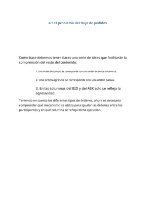 4.5 El problema del flujo de pedidos
Como base debemos tener claras una serie de ideas que facilitarán la
comprensión del resto del contenido:
1. Una orden de compra se corresponde con una orden de venta y viceversa.
2. Una orden agresiva se corresponde con una orden pasiva.
3. En las columnas del BID y del ASK solo se refleja la
agresividad.
Teniendo en cuenta los diferentes tipos de órdenes, ahora es necesario
comprender qué mecanismo se utiliza para igualar las órdenes entre los
participantes y en qué columna se refleja dicha ejecución.
 