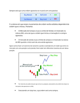Sempre será que uma ordem agressiva se cruzará com uma passiva:
E a coluna em que esses cruzamentos de ordem serão exibidos dependerá da
ordem que o iniciou. Portanto:
O Mercado de Compra cruza o Limite de Venda e é mostrado na
coluna ASK, uma vez que a ordem que iniciou a transação é a compra
agressiva.
O mercado de venda cruza o limite de compra e é mostrado na coluna
do BID quando o início vem de uma venda agressiva.
Agora vamos fazer um exercício de raciocínio usando o exemplo de um trader que entra no
mercado com uma posição curta (venda). Este trader tem diferentes maneiras de sair dessa
posição:
Por meio de uma saída manual, seja no lucro ou prejuízo, executando uma ordem de compra no
mercado (e ela apareceria no ASK).
Executando um stop loss, cuja ordem será uma compra.
 