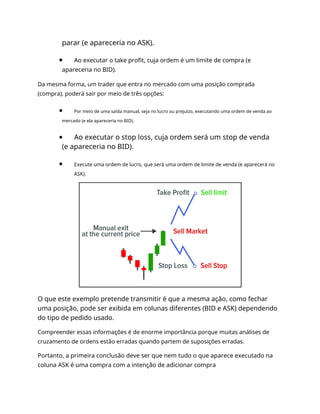 parar (e apareceria no ASK).
Ao executar o take profit, cuja ordem é um limite de compra (e
apareceria no BID).
Da mesma forma, um trader que entra no mercado com uma posição comprada
(compra), poderá sair por meio de três opções:
Por meio de uma saída manual, seja no lucro ou prejuízo, executando uma ordem de venda ao
mercado (e ela apareceria no BID).
Ao executar o stop loss, cuja ordem será um stop de venda
(e apareceria no BID).
Execute uma ordem de lucro, que será uma ordem de limite de venda (e aparecerá no
ASK).
O que este exemplo pretende transmitir é que a mesma ação, como fechar
uma posição, pode ser exibida em colunas diferentes (BID e ASK) dependendo
do tipo de pedido usado.
Compreender essas informações é de enorme importância porque muitas análises de
cruzamento de ordens estão erradas quando partem de suposições erradas.
Portanto, a primeira conclusão deve ser que nem tudo o que aparece executado na
coluna ASK é uma compra com a intenção de adicionar compra
 
