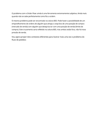 O problema com o Order Flow: ainda é uma ferramenta extremamente subjetiva. Ainda mais
quando não se sabe perfeitamente como flui a ordem.
O mesmo problema pode ser encontrado na coluna BID. Pode haver a possibilidade de um
emparelhamento de ordens de alguém que atingiu o stop loss de uma posição de compra
(mercado de venda) com alguém que deseja lucrar com uma posição de venda (limite de
compra). Este cruzamento seria refletido na coluna BID, mas ambos estão fora, não há nova
pressão de venda.
Vou agora propor dois contextos diferentes para ilustrar mais uma vez o problema do
fluxo de pedidos:
 