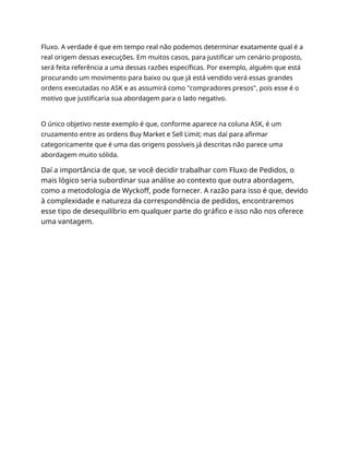 Fluxo. A verdade é que em tempo real não podemos determinar exatamente qual é a
real origem dessas execuções. Em muitos casos, para justificar um cenário proposto,
será feita referência a uma dessas razões específicas. Por exemplo, alguém que está
procurando um movimento para baixo ou que já está vendido verá essas grandes
ordens executadas no ASK e as assumirá como "compradores presos", pois esse é o
motivo que justificaria sua abordagem para o lado negativo.
O único objetivo neste exemplo é que, conforme aparece na coluna ASK, é um
cruzamento entre as ordens Buy Market e Sell Limit; mas daí para afirmar
categoricamente que é uma das origens possíveis já descritas não parece uma
abordagem muito sólida.
Daí a importância de que, se você decidir trabalhar com Fluxo de Pedidos, o
mais lógico seria subordinar sua análise ao contexto que outra abordagem,
como a metodologia de Wyckoff, pode fornecer. A razão para isso é que, devido
à complexidade e natureza da correspondência de pedidos, encontraremos
esse tipo de desequilíbrio em qualquer parte do gráfico e isso não nos oferece
uma vantagem.
 