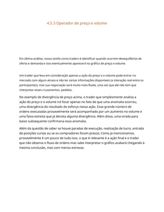 4.5.3 Operador de preço e volume
Em última análise, nossa tarefa como traders é identificar quando ocorrem desequilíbrios de
oferta e demanda e isso eventualmente aparecerá no gráfico de preço e volume.
Um trader que leva em consideração apenas a ação do preço e o volume pode entrar no
mercado com algum atraso e não ter certas informações disponíveis (a interação real entre os
participantes), mas sua negociação será muito mais fluida, uma vez que ele não tem que
interpretar esses cruzamentos. pedidos.
No exemplo de divergência de preço acima, o trader que simplesmente analisa a
ação do preço e o volume irá focar apenas no fato de que uma anomalia ocorreu,
uma divergência do resultado do esforço nessa ação. Esse grande número de
ordens executadas provavelmente será acompanhado por um aumento no volume e
uma faixa estreita que já denota alguma divergência. Além disso, uma virada para
baixo subsequente confirmaria essa anomalia.
Além da questão de saber se houve paradas de execução, realização de lucro, entrada
de posições curtas ou se os compradores foram presos; Como já mencionamos,
provavelmente é um pouco de tudo isso, o que é relevante é a ação final e o trader
que não observa o fluxo de ordens mas sabe interpretar o gráfico acabará chegando à
mesma conclusão, mas com menos estresse.
 