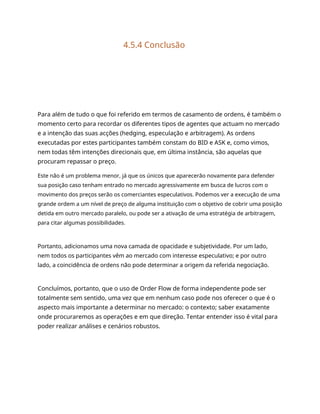 4.5.4 Conclusão
Para além de tudo o que foi referido em termos de casamento de ordens, é também o
momento certo para recordar os diferentes tipos de agentes que actuam no mercado
e a intenção das suas acções (hedging, especulação e arbitragem). As ordens
executadas por estes participantes também constam do BID e ASK e, como vimos,
nem todas têm intenções direcionais que, em última instância, são aquelas que
procuram repassar o preço.
Este não é um problema menor, já que os únicos que aparecerão novamente para defender
sua posição caso tenham entrado no mercado agressivamente em busca de lucros com o
movimento dos preços serão os comerciantes especulativos. Podemos ver a execução de uma
grande ordem a um nível de preço de alguma instituição com o objetivo de cobrir uma posição
detida em outro mercado paralelo, ou pode ser a ativação de uma estratégia de arbitragem,
para citar algumas possibilidades.
Portanto, adicionamos uma nova camada de opacidade e subjetividade. Por um lado,
nem todos os participantes vêm ao mercado com interesse especulativo; e por outro
lado, a coincidência de ordens não pode determinar a origem da referida negociação.
Concluímos, portanto, que o uso de Order Flow de forma independente pode ser
totalmente sem sentido, uma vez que em nenhum caso pode nos oferecer o que é o
aspecto mais importante a determinar no mercado: o contexto; saber exatamente
onde procuraremos as operações e em que direção. Tentar entender isso é vital para
poder realizar análises e cenários robustos.
 