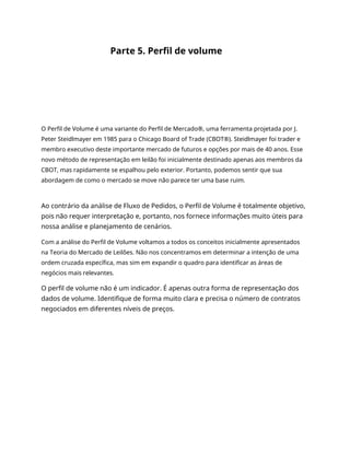 Parte 5. Perfil de volume
O Perfil de Volume é uma variante do Perfil de Mercado®, uma ferramenta projetada por J.
Peter Steidlmayer em 1985 para o Chicago Board of Trade (CBOT®). Steidlmayer foi trader e
membro executivo deste importante mercado de futuros e opções por mais de 40 anos. Esse
novo método de representação em leilão foi inicialmente destinado apenas aos membros da
CBOT, mas rapidamente se espalhou pelo exterior. Portanto, podemos sentir que sua
abordagem de como o mercado se move não parece ter uma base ruim.
Ao contrário da análise de Fluxo de Pedidos, o Perfil de Volume é totalmente objetivo,
pois não requer interpretação e, portanto, nos fornece informações muito úteis para
nossa análise e planejamento de cenários.
Com a análise do Perfil de Volume voltamos a todos os conceitos inicialmente apresentados
na Teoria do Mercado de Leilões. Não nos concentramos em determinar a intenção de uma
ordem cruzada específica, mas sim em expandir o quadro para identificar as áreas de
negócios mais relevantes.
O perfil de volume não é um indicador. É apenas outra forma de representação dos
dados de volume. Identifique de forma muito clara e precisa o número de contratos
negociados em diferentes níveis de preços.
 