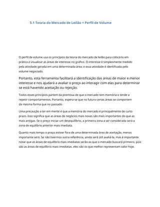 5.1 Teoria do Mercado de Leilão + Perfil de Volume
O perfil de volume usa os princípios da teoria do mercado de leilão para colocá-lo em
prática e visualizar as áreas de interesse no gráfico. O interesse é simplesmente medido
pela atividade gerada em uma determinada área; e essa atividade é identificada pelo
volume negociado.
Portanto, esta ferramenta facilitará a identificação das áreas de maior e menor
interesse e nos ajudará a avaliar o preço ao interagir com elas para determinar
se está havendo aceitação ou rejeição.
Todos esses princípios partem da premissa de que o mercado tem memória e tende a
repetir comportamentos. Portanto, espera-se que no futuro certas áreas se comportem
da mesma forma que no passado.
Uma precaução a ter em mente é que a memória do mercado é principalmente de curto
prazo. Isso significa que as áreas de negócios mais novas são mais importantes do que as
mais antigas. Se o preço iniciar um desequilíbrio, a primeira zona a ser considerada será a
zona de equilíbrio anterior mais imediata.
Quanto mais tempo o preço estiver fora de uma determinada área de aceitação, menos
importante será. Se não tivermos outra referência, ainda será útil avaliá-la, mas é importante
notar que as áreas de equilíbrio mais imediatas serão as que o mercado buscará primeiro, pois
são as áreas de equilíbrio mais imediatas. eles são os que melhor representam valor hoje.
 