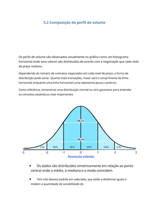 5.2 Composição do perfil de volume
Os perfis de volume são observados visualmente no gráfico como um histograma
horizontal onde seus valores são distribuídos de acordo com a negociação que cada nível
de preço realizou.
Dependendo do número de contratos negociados em cada nível de preço, a forma de
distribuição pode variar. Quanto mais transações, maior será o comprimento da linha
horizontal; enquanto uma linha horizontal curta representa pouco comércio.
Como referência, tomaremos uma distribuição normal ou sino gaussiano para entender
os conceitos estatísticos mais importantes:
Os dados são distribuídos simetricamente em relação ao ponto
central onde a média, a mediana e a moda coincidem.
Tem três desvios padrão em cada lado, que estão a distâncias iguais e
medem a quantidade de variabilidade do
 