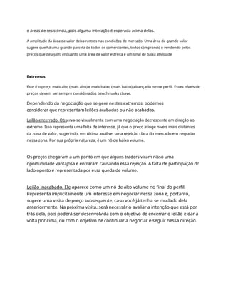 e áreas de resistência, pois alguma interação é esperada acima delas.
A amplitude da área de valor deixa rastros nas condições de mercado. Uma área de grande valor
sugere que há uma grande parcela de todos os comerciantes, todos comprando e vendendo pelos
preços que desejam; enquanto uma área de valor estreita é um sinal de baixa atividade
Extremos
Este é o preço mais alto (mais alto) e mais baixo (mais baixo) alcançado nesse perfil. Esses níveis de
preços devem ser sempre considerados benchmarks chave.
Dependendo da negociação que se gere nestes extremos, podemos
considerar que representam leilões acabados ou não acabados.
Leilão encerrado. Observa-se visualmente com uma negociação decrescente em direção ao
extremo. Isso representa uma falta de interesse, já que o preço atinge níveis mais distantes
da zona de valor, sugerindo, em última análise, uma rejeição clara do mercado em negociar
nessa zona. Por sua própria natureza, é um nó de baixo volume.
Os preços chegaram a um ponto em que alguns traders viram nisso uma
oportunidade vantajosa e entraram causando essa rejeição. A falta de participação do
lado oposto é representada por essa queda de volume.
Leilão inacabado. Ele aparece como um nó de alto volume no final do perfil.
Representa implicitamente um interesse em negociar nessa zona e, portanto,
sugere uma visita de preço subsequente, caso você já tenha se mudado dela
anteriormente. Na próxima visita, será necessário avaliar a intenção que está por
trás dela, pois poderá ser desenvolvida com o objetivo de encerrar o leilão e dar a
volta por cima, ou com o objetivo de continuar a negociar e seguir nessa direção.
 