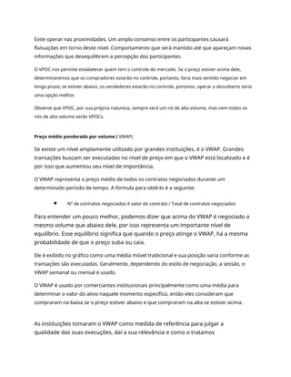 Evite operar nas proximidades. Um amplo consenso entre os participantes causará
flutuações em torno deste nível. Comportamento que será mantido até que apareçam novas
informações que desequilibrem a percepção dos participantes.
O VPOC nos permite estabelecer quem tem o controle do mercado. Se o preço estiver acima dele,
determinaremos que os compradores estarão no controle, portanto, faria mais sentido negociar em
longo prazo; se estiver abaixo, os vendedores estarão no controle, portanto, operar a descoberto seria
uma opção melhor.
Observe que VPOC, por sua própria natureza, sempre será um nó de alto volume, mas nem todos os
nós de alto volume serão VPOCs.
Preço médio ponderado por volume ( VWAP)
Se existe um nível amplamente utilizado por grandes instituições, é o VWAP. Grandes
transações buscam ser executadas no nível de preço em que o VWAP está localizado e é
por isso que aumentou seu nível de importância.
O VWAP representa o preço médio de todos os contratos negociados durante um
determinado período de tempo. A fórmula para obtê-lo é a seguinte:
Nº de contratos negociados X valor do contrato / Total de contratos negociados
Para entender um pouco melhor, podemos dizer que acima do VWAP é negociado o
mesmo volume que abaixo dele, por isso representa um importante nível de
equilíbrio. Esse equilíbrio significa que quando o preço atinge o VWAP, há a mesma
probabilidade de que o preço suba ou caia.
Ele é exibido no gráfico como uma média móvel tradicional e sua posição varia conforme as
transações são executadas. Geralmente, dependendo do estilo de negociação, a sessão, o
VWAP semanal ou mensal é usado.
O VWAP é usado por comerciantes institucionais principalmente como uma média para
determinar o valor do ativo naquele momento específico, então eles consideram que
compraram na baixa se o preço estiver abaixo e que compraram na alta se estiver acima.
As instituições tomaram o VWAP como medida de referência para julgar a
qualidade das suas execuções, daí a sua relevância e como o tratamos
 