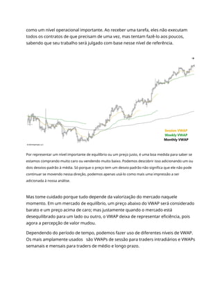 como um nível operacional importante. Ao receber uma tarefa, eles não executam
todos os contratos de que precisam de uma vez, mas tentam fazê-lo aos poucos,
sabendo que seu trabalho será julgado com base nesse nível de referência.
Por representar um nível importante de equilíbrio ou um preço justo, é uma boa medida para saber se
estamos comprando muito caro ou vendendo muito baixo. Podemos descobrir isso adicionando um ou
dois desvios-padrão à média. Só porque o preço tem um desvio padrão não significa que ele não pode
continuar se movendo nessa direção, podemos apenas usá-lo como mais uma impressão a ser
adicionada à nossa análise.
Mas tome cuidado porque tudo depende da valorização do mercado naquele
momento. Em um mercado de equilíbrio, um preço abaixo do VWAP será considerado
barato e um preço acima de caro; mas justamente quando o mercado está
desequilibrado para um lado ou outro, o VWAP deixa de representar eficiência, pois
agora a percepção de valor mudou.
Dependendo do período de tempo, podemos fazer uso de diferentes níveis de VWAP.
Os mais amplamente usados são VWAPs de sessão para traders intradiários e VWAPs
semanais e mensais para traders de médio e longo prazo.
 
