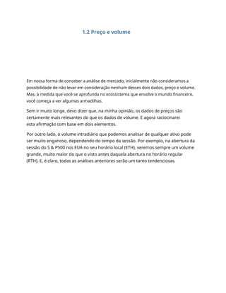1.2 Preço e volume
Em nossa forma de conceber a análise de mercado, inicialmente não consideramos a
possibilidade de não levar em consideração nenhum desses dois dados, preço e volume.
Mas, à medida que você se aprofunda no ecossistema que envolve o mundo financeiro,
você começa a ver algumas armadilhas.
Sem ir muito longe, devo dizer que, na minha opinião, os dados de preços são
certamente mais relevantes do que os dados de volume. E agora raciocinarei
esta afirmação com base em dois elementos.
Por outro lado, o volume intradiário que podemos analisar de qualquer ativo pode
ser muito enganoso, dependendo do tempo da sessão. Por exemplo, na abertura da
sessão do S & P500 nos EUA no seu horário local (ETH), veremos sempre um volume
grande, muito maior do que o visto antes daquela abertura no horário regular
(RTH). E, é claro, todas as análises anteriores serão um tanto tendenciosas.
 