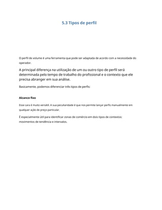 5.3 Tipos de perfil
O perfil de volume é uma ferramenta que pode ser adaptada de acordo com a necessidade do
operador.
A principal diferença na utilização de um ou outro tipo de perfil será
determinada pelo tempo de trabalho do profissional e o contexto que ele
precisa abranger em sua análise.
Basicamente, podemos diferenciar três tipos de perfis:
Alcance fixo
Esse cara é muito versátil. A sua peculiaridade é que nos permite lançar perfis manualmente em
qualquer ação de preço particular.
É especialmente útil para identificar zonas de comércio em dois tipos de contextos:
movimentos de tendência e intervalos.
 