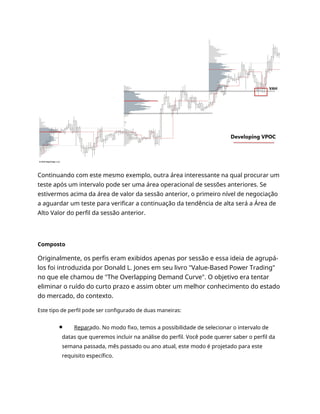 Continuando com este mesmo exemplo, outra área interessante na qual procurar um
teste após um intervalo pode ser uma área operacional de sessões anteriores. Se
estivermos acima da área de valor da sessão anterior, o primeiro nível de negociação
a aguardar um teste para verificar a continuação da tendência de alta será a Área de
Alto Valor do perfil da sessão anterior.
Composto
Originalmente, os perfis eram exibidos apenas por sessão e essa ideia de agrupá-
los foi introduzida por Donald L. Jones em seu livro "Value-Based Power Trading"
no que ele chamou de "The Overlapping Demand Curve". O objetivo era tentar
eliminar o ruído do curto prazo e assim obter um melhor conhecimento do estado
do mercado, do contexto.
Este tipo de perfil pode ser configurado de duas maneiras:
Reparado. No modo fixo, temos a possibilidade de selecionar o intervalo de
datas que queremos incluir na análise do perfil. Você pode querer saber o perfil da
semana passada, mês passado ou ano atual, este modo é projetado para este
requisito específico.
 