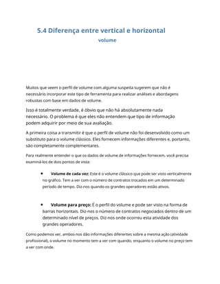 5.4 Diferença entre vertical e horizontal
volume
Muitos que veem o perfil de volume com alguma suspeita sugerem que não é
necessário incorporar este tipo de ferramenta para realizar análises e abordagens
robustas com base em dados de volume.
Isso é totalmente verdade, é óbvio que não há absolutamente nada
necessário. O problema é que eles não entendem que tipo de informação
podem adquirir por meio de sua avaliação.
A primeira coisa a transmitir é que o perfil de volume não foi desenvolvido como um
substituto para o volume clássico. Eles fornecem informações diferentes e, portanto,
são completamente complementares.
Para realmente entender o que os dados de volume de informações fornecem, você precisa
examiná-los de dois pontos de vista:
Volume de cada vez: Este é o volume clássico que pode ser visto verticalmente
no gráfico. Tem a ver com o número de contratos trocados em um determinado
período de tempo. Diz-nos quando os grandes operadores estão ativos.
Volume para preço: É o perfil do volume e pode ser visto na forma de
barras horizontais. Diz-nos o número de contratos negociados dentro de um
determinado nível de preços. Diz-nos onde ocorreu esta atividade dos
grandes operadores.
Como podemos ver, ambos nos dão informações diferentes sobre a mesma ação (atividade
profissional), o volume no momento tem a ver com quando, enquanto o volume no preço tem
a ver com onde.
 