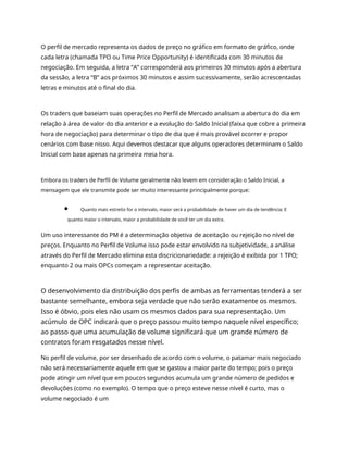 O perfil de mercado representa os dados de preço no gráfico em formato de gráfico, onde
cada letra (chamada TPO ou Time Price Opportunity) é identificada com 30 minutos de
negociação. Em seguida, a letra “A” corresponderá aos primeiros 30 minutos após a abertura
da sessão, a letra “B” aos próximos 30 minutos e assim sucessivamente, serão acrescentadas
letras e minutos até o final do dia.
Os traders que baseiam suas operações no Perfil de Mercado analisam a abertura do dia em
relação à área de valor do dia anterior e a evolução do Saldo Inicial (faixa que cobre a primeira
hora de negociação) para determinar o tipo de dia que é mais provável ocorrer e propor
cenários com base nisso. Aqui devemos destacar que alguns operadores determinam o Saldo
Inicial com base apenas na primeira meia hora.
Embora os traders de Perfil de Volume geralmente não levem em consideração o Saldo Inicial, a
mensagem que ele transmite pode ser muito interessante principalmente porque:
Quanto mais estreito for o intervalo, maior será a probabilidade de haver um dia de tendência; E
quanto maior o intervalo, maior a probabilidade de você ter um dia extra.
Um uso interessante do PM é a determinação objetiva de aceitação ou rejeição no nível de
preços. Enquanto no Perfil de Volume isso pode estar envolvido na subjetividade, a análise
através do Perfil de Mercado elimina esta discricionariedade: a rejeição é exibida por 1 TPO;
enquanto 2 ou mais OPCs começam a representar aceitação.
O desenvolvimento da distribuição dos perfis de ambas as ferramentas tenderá a ser
bastante semelhante, embora seja verdade que não serão exatamente os mesmos.
Isso é óbvio, pois eles não usam os mesmos dados para sua representação. Um
acúmulo de OPC indicará que o preço passou muito tempo naquele nível específico;
ao passo que uma acumulação de volume significará que um grande número de
contratos foram resgatados nesse nível.
No perfil de volume, por ser desenhado de acordo com o volume, o patamar mais negociado
não será necessariamente aquele em que se gastou a maior parte do tempo; pois o preço
pode atingir um nível que em poucos segundos acumula um grande número de pedidos e
devoluções (como no exemplo). O tempo que o preço esteve nesse nível é curto, mas o
volume negociado é um
 