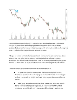 Como podemos observar no gráfico ES (futuro SP500), a maior volatilidade e, portanto, a
variação de preço ocorre durante o pregão americano, sendo muito clara a falta de
participação durante o horário normal de negociação. Não faria muito sentido analisar o preço
geral e a ação do volume, pois isso poderia causar confusão.
Não que no horário normal tenhamos identificado um movimento com desinteresse (baixo
volume); Mas esse baixo volume se deve à ausência de traders na época. O mesmo
aconteceria com outros momentos da sessão, como na parada do meio-dia ou pouco antes
do início da última etapa do dia, quando também há um aumento significativo de volume.
Depois de sabermos disso, temos duas maneiras de resolver essa situação:
Se quisermos continuar operando em intervalos de tempo intradiários,
devemos necessariamente analisar preço e volume em termos comparativos; por
um lado, o observado no horário local e, por outro, aquele observado no horário
normal.
Além disso, a melhor maneira de evitar confusão é analisar o gráfico
diário. Como esse tempo abrange as duas sessões (ETH e RTH), não é
necessário fazer distinção entre elas para análise. Mas provavelmente,
 