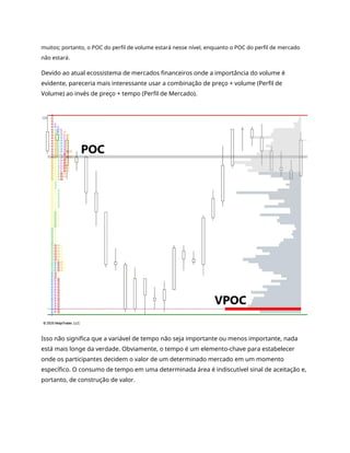 muitos; portanto, o POC do perfil de volume estará nesse nível, enquanto o POC do perfil de mercado
não estará.
Devido ao atual ecossistema de mercados financeiros onde a importância do volume é
evidente, pareceria mais interessante usar a combinação de preço + volume (Perfil de
Volume) ao invés de preço + tempo (Perfil de Mercado).
Isso não significa que a variável de tempo não seja importante ou menos importante, nada
está mais longe da verdade. Obviamente, o tempo é um elemento-chave para estabelecer
onde os participantes decidem o valor de um determinado mercado em um momento
específico. O consumo de tempo em uma determinada área é indiscutível sinal de aceitação e,
portanto, de construção de valor.
 