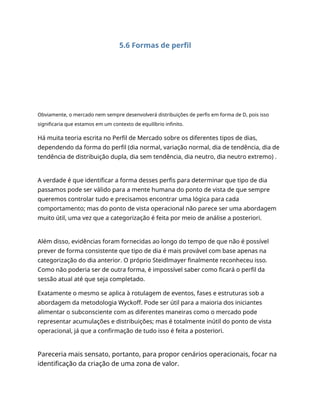 5.6 Formas de perfil
Obviamente, o mercado nem sempre desenvolverá distribuições de perfis em forma de D, pois isso
significaria que estamos em um contexto de equilíbrio infinito.
Há muita teoria escrita no Perfil de Mercado sobre os diferentes tipos de dias,
dependendo da forma do perfil (dia normal, variação normal, dia de tendência, dia de
tendência de distribuição dupla, dia sem tendência, dia neutro, dia neutro extremo) .
A verdade é que identificar a forma desses perfis para determinar que tipo de dia
passamos pode ser válido para a mente humana do ponto de vista de que sempre
queremos controlar tudo e precisamos encontrar uma lógica para cada
comportamento; mas do ponto de vista operacional não parece ser uma abordagem
muito útil, uma vez que a categorização é feita por meio de análise a posteriori.
Além disso, evidências foram fornecidas ao longo do tempo de que não é possível
prever de forma consistente que tipo de dia é mais provável com base apenas na
categorização do dia anterior. O próprio Steidlmayer finalmente reconheceu isso.
Como não poderia ser de outra forma, é impossível saber como ficará o perfil da
sessão atual até que seja completado.
Exatamente o mesmo se aplica à rotulagem de eventos, fases e estruturas sob a
abordagem da metodologia Wyckoff. Pode ser útil para a maioria dos iniciantes
alimentar o subconsciente com as diferentes maneiras como o mercado pode
representar acumulações e distribuições; mas é totalmente inútil do ponto de vista
operacional, já que a confirmação de tudo isso é feita a posteriori.
Pareceria mais sensato, portanto, para propor cenários operacionais, focar na
identificação da criação de uma zona de valor.
 