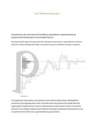 5.6.1 Perfil em forma de P
Característica de movimentos de tendência ascendente e representativa de
esquemas de distribuição e recumulação futuros.
Esse tipo de perfil sugere força por parte dos compradores que tiveram a capacidade de aumentar o
preço com relativa facilidade até chegar a um ponto em que os vendedores começam a aparecer.
É composto por duas partes: uma primeira parte onde se observa que o desequilíbrio
aumenta e uma segunda parte onde o mercado inicia um processo de rotação (faixa de
negociação). É importante ter isso em mente porque se tal processo ocorrer ao contrário
(primeiro uma rotação e depois uma tendência de queda) visualmente continuaremos a ver
um perfil em forma de P com a grande diferença que ele terá.
 