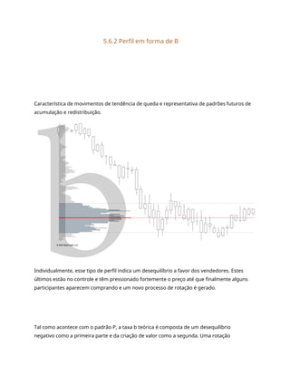 5.6.2 Perfil em forma de B
Característica de movimentos de tendência de queda e representativa de padrões futuros de
acumulação e redistribuição.
Individualmente, esse tipo de perfil indica um desequilíbrio a favor dos vendedores. Estes
últimos estão no controle e têm pressionado fortemente o preço até que finalmente alguns
participantes aparecem comprando e um novo processo de rotação é gerado.
Tal como acontece com o padrão P, a taxa b teórica é composta de um desequilíbrio
negativo como a primeira parte e da criação de valor como a segunda. Uma rotação
 