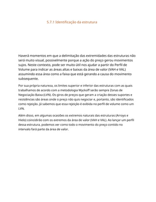 5.7.1 Identificação da estrutura
Haverá momentos em que a delimitação das extremidades das estruturas não
será muito visual, possivelmente porque a ação do preço gerou movimentos
sujos. Neste contexto, pode ser muito útil nos ajudar a partir do Perfil de
Volume para indicar as áreas altas e baixas da área de valor (VAH e VAL)
assumindo essa área como a faixa que está gerando a causa do movimento
subsequente.
Por sua própria natureza, os limites superior e inferior das estruturas com as quais
trabalhamos de acordo com a metodologia Wyckoff serão sempre Zonas de
Negociação Baixa (LVN). Os giros de preços que geram a criação desses suportes e
resistências são áreas onde o preço não quis negociar e, portanto, são identificados
como rejeição. Já sabemos que essa rejeição é exibida no perfil de volume como um
LVN.
Além disso, em algumas ocasiões os extremos naturais das estruturas (Arroyo e
Hielo) coincidirão com os extremos da área de valor (VAH e VAL). Ao lançar um perfil
dessa estrutura, podemos ver como todo o movimento do preço contido no
intervalo fará parte da área de valor.
 