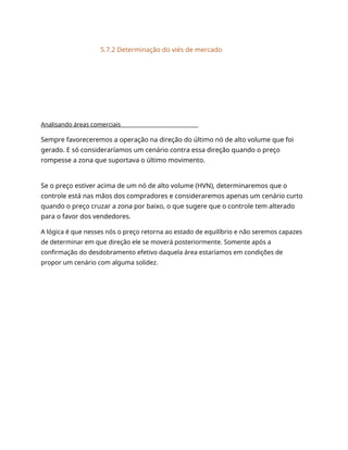 5.7.2 Determinação do viés de mercado
Analisando áreas comerciais
Sempre favoreceremos a operação na direção do último nó de alto volume que foi
gerado. E só consideraríamos um cenário contra essa direção quando o preço
rompesse a zona que suportava o último movimento.
Se o preço estiver acima de um nó de alto volume (HVN), determinaremos que o
controle está nas mãos dos compradores e consideraremos apenas um cenário curto
quando o preço cruzar a zona por baixo, o que sugere que o controle tem alterado
para o favor dos vendedores.
A lógica é que nesses nós o preço retorna ao estado de equilíbrio e não seremos capazes
de determinar em que direção ele se moverá posteriormente. Somente após a
confirmação do desdobramento efetivo daquela área estaríamos em condições de
propor um cenário com alguma solidez.
 