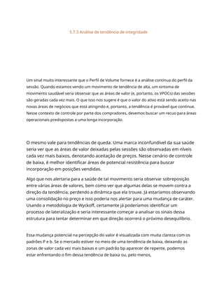 5.7.3 Análise de tendência de integridade
Um sinal muito interessante que o Perfil de Volume fornece é a análise contínua do perfil da
sessão. Quando estamos vendo um movimento de tendência de alta, um sintoma de
movimento saudável seria observar que as áreas de valor (e, portanto, os VPOCs) das sessões
são geradas cada vez mais. O que isso nos sugere é que o valor do ativo está sendo aceito nas
novas áreas de negócios que está atingindo e, portanto, a tendência é provável que continue.
Nesse contexto de controle por parte dos compradores, devemos buscar um recuo para áreas
operacionais predispostas a uma longa incorporação.
O mesmo vale para tendências de queda. Uma marca inconfundível da sua saúde
seria ver que as áreas de valor deixadas pelas sessões são observadas em níveis
cada vez mais baixos, denotando aceitação de preços. Nesse cenário de controle
de baixa, é melhor identificar áreas de potencial resistência para buscar
incorporação em posições vendidas.
Algo que nos alertaria para a saúde de tal movimento seria observar sobreposição
entre várias áreas de valores, bem como ver que algumas delas se movem contra a
direção da tendência, perdendo a dinâmica que ela trouxe. Já estaríamos observando
uma consolidação no preço e isso poderia nos alertar para uma mudança de caráter.
Usando a metodologia de Wyckoff, certamente já poderíamos identificar um
processo de lateralização e seria interessante começar a analisar os sinais dessa
estrutura para tentar determinar em que direção ocorrerá o próximo desequilíbrio.
Essa mudança potencial na percepção do valor é visualizada com muita clareza com os
padrões P e b. Se o mercado estiver no meio de uma tendência de baixa, deixando as
zonas de valor cada vez mais baixas e um padrão bp aparecer de repente, podemos
estar enfrentando o fim dessa tendência de baixa ou, pelo menos,
 