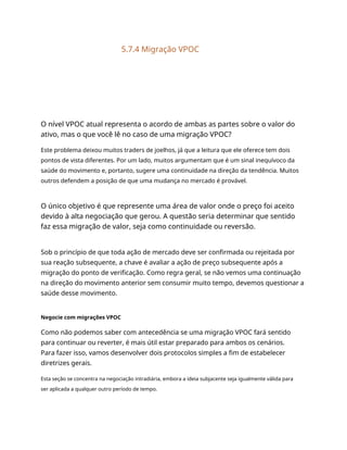 5.7.4 Migração VPOC
O nível VPOC atual representa o acordo de ambas as partes sobre o valor do
ativo, mas o que você lê no caso de uma migração VPOC?
Este problema deixou muitos traders de joelhos, já que a leitura que ele oferece tem dois
pontos de vista diferentes. Por um lado, muitos argumentam que é um sinal inequívoco da
saúde do movimento e, portanto, sugere uma continuidade na direção da tendência. Muitos
outros defendem a posição de que uma mudança no mercado é provável.
O único objetivo é que represente uma área de valor onde o preço foi aceito
devido à alta negociação que gerou. A questão seria determinar que sentido
faz essa migração de valor, seja como continuidade ou reversão.
Sob o princípio de que toda ação de mercado deve ser confirmada ou rejeitada por
sua reação subsequente, a chave é avaliar a ação de preço subsequente após a
migração do ponto de verificação. Como regra geral, se não vemos uma continuação
na direção do movimento anterior sem consumir muito tempo, devemos questionar a
saúde desse movimento.
Negocie com migrações VPOC
Como não podemos saber com antecedência se uma migração VPOC fará sentido
para continuar ou reverter, é mais útil estar preparado para ambos os cenários.
Para fazer isso, vamos desenvolver dois protocolos simples a fim de estabelecer
diretrizes gerais.
Esta seção se concentra na negociação intradiária, embora a ideia subjacente seja igualmente válida para
ser aplicada a qualquer outro período de tempo.
 