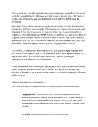 Com sentido de reversão, seguirá o protocolo proposto, longe disso. Com esta
série de etapas tentamos objetivar a virada e que se baseie na Lei de Causa e
Efeito, já que mais uma vez este protocolo é cumulativo / distributivo de
processos.
Além disso, é uma tabela muito interessante para abordar o conceito de aceitação e
rejeição. Por definição, uma migração VPOC sugere uma nova aceitação nesses níveis
de preços. O fato objetivo naquele preciso momento é que mais contratos foram
negociados (mais aceitação) e, portanto, a migração ocorreu. Mas que leitura deixaria
se gerasse uma reversão total do movimento? Bem, mais uma vez, objetivamente, o
que vemos é que se a sessão finalmente se fecha e se afasta desses níveis, essa ação
permanece como uma rejeição mesmo que essa migração tenha ocorrido.
Mais uma vez, a importância do princípio parece que qualquer ação de preço deve
ser confirmada ou rejeitada por ação subsequente. Nesse caso, a primeira ação foi a
migração do VPOC, mas essa mudança de valor foi rejeitada pela reação
subsequente, que reverteu todo o movimento.
Se nos lembrarmos, uma mudança na percepção de valor ocorre quando as variáveis
Preço, Tempo e Volume trabalham juntas. Neste caso, temos o movimento de
descoberta de preço, a geração de volume, mas o consumo de tempo que confirmaria
a falha do valor.
Protocolo para favorecer a continuação:
Para a operação de continuação intradiária, o protocolo de ação é muito mais simples:
1 Migração VPOC. Geralmente, quando o mercado pretende continuar na
direção do movimento anterior, após a migração do VPOC, o preço começará a
nova dinâmica com alguma velocidade. A urgência de continuar avançando
nessa direção consumirá relativamente pouco tempo antes de continuar nessa
direção.
dois. Acionar. Portanto, estamos prontos para entrar no mercado. Isto é
 