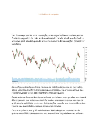 1.3.1 Gráficos de carrapatos
Um tique representa uma transação, uma negociação entre duas partes.
Portanto, o gráfico de ticks será atualizado (o candle atual será fechado e
um novo será aberto) quando um certo número de transações (ticks) tiver
sido feito.
As configurações do gráfico (o número de ticks) variam entre os mercados,
pois a volatilidade difere de mercado para mercado. É por isso que terá que
realizar diversos testes até encontrar o mais adequado.
Geralmente o volume será muito semelhante em todas as velas geradas, mas haverá
diferenças sutis que podem nos dar informações interessantes já que este tipo de
gráfico mede a atividade em termos de transações, mas não leva em consideração o
volume ou a quantidade negociada em aqueles minutos.
Em outras palavras, um gráfico definido em 1000 ticks gerará um novo candle
quando esses 1000 ticks ocorrerem, mas a quantidade negociada nesses milhares
 