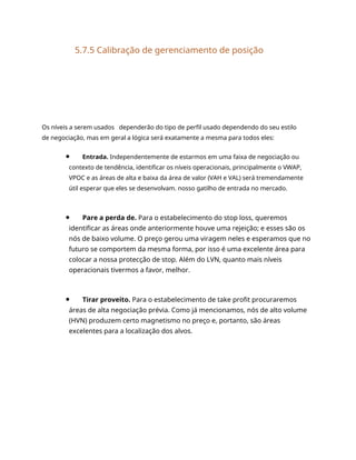 5.7.5 Calibração de gerenciamento de posição
Os níveis a serem usados dependerão do tipo de perfil usado dependendo do seu estilo
de negociação, mas em geral a lógica será exatamente a mesma para todos eles:
Entrada. Independentemente de estarmos em uma faixa de negociação ou
contexto de tendência, identificar os níveis operacionais, principalmente o VWAP,
VPOC e as áreas de alta e baixa da área de valor (VAH e VAL) será tremendamente
útil esperar que eles se desenvolvam. nosso gatilho de entrada no mercado.
Pare a perda de. Para o estabelecimento do stop loss, queremos
identificar as áreas onde anteriormente houve uma rejeição; e esses são os
nós de baixo volume. O preço gerou uma viragem neles e esperamos que no
futuro se comportem da mesma forma, por isso é uma excelente área para
colocar a nossa protecção de stop. Além do LVN, quanto mais níveis
operacionais tivermos a favor, melhor.
Tirar proveito. Para o estabelecimento de take profit procuraremos
áreas de alta negociação prévia. Como já mencionamos, nós de alto volume
(HVN) produzem certo magnetismo no preço e, portanto, são áreas
excelentes para a localização dos alvos.
 