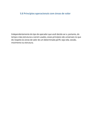 5.8 Princípios operacionais com áreas de valor
Independentemente do tipo de operador que você decida ser e, portanto, do
tempo e das estruturas a serem usados, esses princípios são universais no que
diz respeito às zonas de valor de um determinado perfil, seja vela, sessão,
movimento ou estrutura.
 
