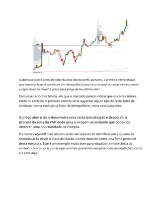 A abertura ocorre acima do valor da área alta do perfil, portanto, a primeira interpretação
que devemos fazer é que houve um desequilíbrio para cima no qual os compradores tiveram
a capacidade de mover o preço para longe de seu último valor.
Com esse raciocínio básico, em que o mercado parece indicar que os compradores
estão no controle, o primeiro cenário seria aguardar algum tipo de teste antes de
continuar com a evolução a favor do desequilíbrio, neste caso para cima.
O preço abre o dia e desenvolve uma certa lateralização e depois vai à
procura da zona do VAH onde gera a viragem ascendente que pode nos
oferecer uma oportunidade de compra.
Os traders Wyckoff mais astutos serão até capazes de identificar um esquema de
reacumulação desde o início da sessão, o teste atuando como uma fonte potencial
dessa estrutura. Este é um exemplo muito bom para visualizar a importância do
contexto: ao comprar zonas operacionais queremos ver potenciais acumulações, como
é o caso aqui.
 