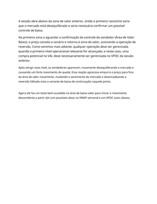 A sessão abre abaixo da zona de valor anterior, então o primeiro raciocínio seria
que o mercado está desequilibrado e seria necessário confirmar um possível
controle de baixa.
Na primeira zona a aguardar a confirmação do controle do vendedor (Área de Valor
Baixo), o preço cancela o cenário e retorna à zona de valor, acionando a operação de
reversão. Como veremos mais adiante, qualquer operação deve ser gerenciada
quando o primeiro nível operacional relevante for alcançado; e neste caso, uma
compra potencial no VAL deve necessariamente ser gerenciada no VPOC da sessão
anterior.
Após atingir esse nível, os vendedores aparecem, novamente desequilibrando o mercado e
causando um forte movimento de queda. Essa reação agressiva empurra o preço para fora
da área de valor novamente, mudando o sentimento do mercado e desencadeando a
reversão falhada mais a variante de baixa de continuação naquele ponto.
Agora ele faz um teste bem-sucedido na área de baixo valor para iniciar o movimento
descendente a partir daí com possíveis alvos no VWAP semanal e um VPOC vazio abaixo.
 
