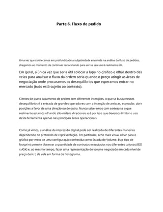 Parte 6. Fluxo de pedido
Uma vez que conhecemos em profundidade a subjetividade envolvida na análise do fluxo de pedidos,
chegamos ao momento de continuar raciocinando para ver se seu uso é realmente útil.
Em geral, a única vez que seria útil colocar a lupa no gráfico e olhar dentro das
velas para analisar o fluxo da ordem seria quando o preço atingir as áreas de
negociação onde procuramos os desequilíbrios que esperamos entrar no
mercado (tudo está sujeito ao contexto).
Cientes de que o casamento de ordens tem diferentes intenções, o que se busca nesses
desequilíbrios é a entrada de grandes operadores com a intenção de arriscar, especular, abrir
posições a favor de uma direção ou de outra. Nunca saberemos com certeza se o que
realmente estamos olhando são ordens direcionais e é por isso que devemos limitar o uso
desta ferramenta apenas nas principais áreas operacionais.
Como já vimos, a análise da impressão digital pode ser realizada de diferentes maneiras
dependendo do protocolo de representação. Em particular, acho mais visual olhar para o
gráfico por meio de uma configuração conhecida como Escada de Volume. Este tipo de
footprint permite observar a quantidade de contratos executados nas diferentes colunas (BID
x ASK) e, ao mesmo tempo, fazer uma representação do volume negociado em cada nível de
preço dentro da vela em forma de histograma.
 