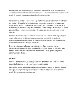 Ao determinar uma possível absorção, inicialmente queremos ver se ela aparece com um
volume relativamente alto. Esses dados minimizarão a possibilidade de estarmos no momento
errado do mercado onde tal ação não está realmente ocorrendo.
Por outro lado, embora a cor da vela seja indiferente, seu preço de fechamento deve
ser contra o desequilíbrio. Para tratar esse comportamento como uma potencial
absorção de compra, queremos ver se os desequilíbrios estão acima do preço de
fechamento; e abaixo do preço de fechamento para o exemplo de absorção de venda
potencial. Esta é a maior demonstração de bloqueio e recusa em avançar nessa
direção.
Como acontece com qualquer outra ação de mercado, isso é confirmado ou rejeitado pela
reação subsequente. Se observarmos volume elevado, potencial de absorção e a
impossibilidade de o preço continuar se movendo nessa direção, as chances de estarmos
realmente diante de uma absorção aumentam.
Embora essas absorções pareçam deixar mechas, essa não é uma
característica necessária, pois elas também podem aparecer em velas que
se fecham na mesma extremidade. A chave aqui é ver que o preço não
continua nessa direção.
Iniciativa
Como já mencionamos, a execução passiva de ordens por si só não tem a
capacidade de mover o preço, requer agressividade.
Se a análise estiver correta e estivermos no lugar certo, depois de ver uma possível
absorção, o surgimento agora de iniciativa será o sinal definitivo para confirmar a
virada de mercado que esperávamos.
 