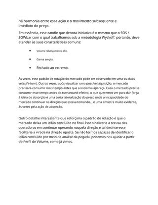 há harmonia entre essa ação e o movimento subsequente e
imediato do preço.
Em essência, esse candle que denota iniciativa é o mesmo que o SOS /
SOWbar com o qual trabalhamos sob a metodologia Wyckoff, portanto, deve
atender às suas características comuns:
Volume relativamente alto.
Gama ampla.
Fechado ao extremo.
Às vezes, esse padrão de rotação do mercado pode ser observado em uma ou duas
velas (V-turn). Outras vezes, após visualizar uma possível aquisição, o mercado
precisará consumir mais tempo antes que a iniciativa apareça. Caso o mercado precise
consumir esse tempo antes do turnaround efetivo, o que queremos ver para dar força
à ideia de absorção é uma certa lateralização do preço onde a incapacidade do
mercado continuar na direção que estava tomando. , é uma amostra muito evidente,
às vezes pela ação de absorção.
Outro detalhe interessante que reforçaria o padrão de rotação é que o
mercado deixa um leilão concluído no final. Isso sinalizaria a recusa das
operadoras em continuar operando naquela direção e tal desinteresse
facilitaria a virada na direção oposta. Se não formos capazes de identificar o
leilão concluído por meio da análise da pegada, podemos nos ajudar a partir
do Perfil de Volume, como já vimos.
 